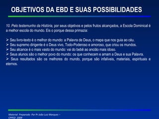 OBJETIVOS DA EBD E SUAS POSSIBILIDADES 10. Pelo testemunho da História,  por seus objetivos e pelos frutos alcançados, a Escola Dominical é a melhor escola do mundo. Eis o porque dessa primazia: Seu livro-texto é o melhor do mundo: a Palavra de Deus, o mapa que nos guia ao céu. Seu supremo dirigente é o Deus vivo, Todo-Poderoso e amoroso, que criou os mundos. Seu alcance é o mais vasto do mundo: vai do bebê ao ancião mais idoso. Seus alunos são o melhor povo do mundo: os que conhecem e amam a Deus e sua Palavra. Seus resultados são os melhores do mundo, porque são infalíveis, materiais, espirituais e eternos. 