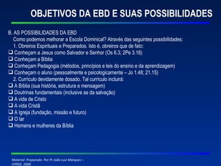 OBJETIVOS DA EBD E SUAS POSSIBILIDADES B. AS POSSIBILIDADES DA EBD Como podemos melhorar a Escola Dominical? Através das seguintes possibilidades: 1. Obreiros Espirituais e Preparados. Isto é, obreiros que de fato: Conheçam a Jesus como Salvador e Senhor (Os 6.3; 2Pe 3.18) Conheçam a Bíblia Conheçam Pedagogia (métodos, princípios e leis do ensino e da aprendizagem) Conheçam o aluno (pessoalmente e psicologicamente – Jo 1.48; 21.15) 2. Currículo devidamente dosado. Tal currículo incluirá: A Bíblia (sua história, estrutura e mensagem) Doutrinas fundamentais (inclusive as da salvação) A vida de Cristo A vida Cristã A Igreja (fundação, missão e futuro) O lar Homens e mulheres da Bíblia 