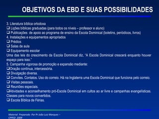 OBJETIVOS DA EBD E SUAS POSSIBILIDADES 3. Literatura bíblica ortodoxa Lições bíblicas graduadas (para todos os níveis – professor e aluno) Publicações  de apoio ao programa de ensino da Escola Dominical (boletins, periódicos, livros) 4. Instalações e equipamentos apropriados Prédios Salas de aula Equipamento escolar Uma das leis do crescimento da Escola Dominical diz, “A Escola Dominical crescerá enquanto houver espaço para isso.” 5. Campanha vigorosa de promoção e expansão mediante: Oração contínua, intercessória. Divulgação diversa. Convites. Contatos. Uso do correio. Há na Inglaterra uma Escola Dominical que funciona pelo correio. Visitas pessoais.  Reuniões especiais. Atividades e aconselhamento pró-Escola Dominical em cultos ao ar livre e campanhas evangelísticas. Classes para novos convertidos. Escola Bíblica de Férias. 