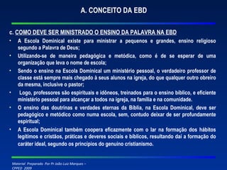 A. CONCEITO DA EBD c.  COMO DEVE SER MINISTRADO O ENSINO DA PALAVRA NA EBD A Escola Dominical existe para ministrar a pequenos e grandes, ensino religioso segundo a Palavra de Deus; Utilizando-se de maneira pedagógica e metódica, como é de se esperar de uma organização que leva o nome de escola; Sendo o ensino na Escola Dominical um ministério pessoal, o verdadeiro professor de classe está sempre mais chegado à seus alunos na igreja, do que qualquer outro obreiro da mesma, inclusive o pastor; Logo, professores são espirituais e idôneos, treinados para o ensino bíblico, e eficiente ministério pessoal para alcançar a todos na igreja, na família e na comunidade. O ensino das doutrinas e verdades eternas da Bíblia, na Escola Dominical, deve ser pedagógico e metódico como numa escola, sem, contudo deixar de ser profundamente espiritual; A Escola Dominical também coopera eficazmente com o lar na formação dos hábitos legítimos e cristãos, práticas e deveres sociais e bíblicos, resultando daí a formação do caráter ideal, segundo os princípios do genuíno cristianismo . 