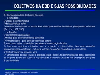 OBJETIVOS DA EBD E SUAS POSSIBILIDADES 8 . Reuniões periódicas de obreiros da escola. a) Finalidade: Oração e confraternização Estudos bíblicos e afins Assuntos administrativos da escola. Base bíblica para reuniões de negócios, planejamento e similares (Pv 11.14; 15.22; 24.6) b) Ocasião: Semanal (para professores) Mensal (para a superintendência da escola) Trimestral (geral – para todos os obreiros do campo) 9. Concursos, testes, competições, exposições e comemoração de datas Concursos periódicos e trabalhos para a promoção da cultura bíblica, bem como excursões educacionais para contato com a natureza, ou locais de coleções de objetos das terras bíblicas.  Testes (periódicos e semanais, etc) Comemoração de datas (cívicas e religiosas, locais e gerais). Na comemoração de datas, os assuntos do programa deverão ser alusivos à respectiva data. Comemorar uma data com um programa divergente é uma inutilidade!   
