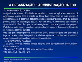 A ORGANIZAÇÃO E ADMINISTRAÇÃO DA EBD A.  A ORGANIZAÇÃO DA EBD A organização é ordem. É método no trabalho, no viver, no agir e em tudo mais. A organização permeia toda a criação de Deus, bem como todas as suas cousas. A desorganização e a desordem destroem a vida de qualquer pessoa, igreja ou qualquer pessoa, igreja ou organização secular. Por seu turno, o crescimento sem ordem é aparente e infrutífero. Sim, porque toda energia sem controle é prejudicial e perigosa. Pode haver muito esforço e nenhum crescimento real, porque a desorganização aniquila os resultados positivos surgidos. Uma vez que a ordem permeia o universo de Deus, temos base para crer que o céu é lugar de perfeita ordem. Leis precisas e infalíveis regulam e controlam toda a Natureza, desde o minúsculo átomo até os maiores corpos celestes. a. ORGANIZAÇÃO NA BÍBLIA 1. Na Igreja.  Todos os símbolos bíblicos da Igreja falam de organização, ordem, método. Ela é comparada a: Um templo (1Co 3.16; Ef 2.21). Ver o templo de Jerusalém. Um corpo (1Co 12.27; Cl 1.24). 