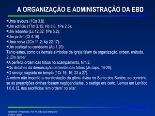 A ORGANIZAÇÃO E ADMINISTRAÇÃO DA EBD Uma lavoura (1Co 3.9). Um edifício (1Tm 3.15; Hb 3.6; 1Pe 2.5). Um rebanho (Lc 12.32; 1Pe 5.2). Um jardim (Ct 4.16). Uma noiva (2Co 11.2; Ap 22.17). Um castiçal ou candeeiro (Ap 1.20). Tanto estes, como os demais símbolos da Igreja falam de organização, ordem, método. 2. Em Israel A perfeita ordem das tribos no acampamento, Nm 2. Os detalhes da demarcação de limites das tribos (Js caps. 14-20). O serviço sagrado no templo (1Cr 15; 16; 23 a 27). A ordem não impedia a manifestação da glória divina no Santo dos Santos; ao contrário, se as prescrições divinas fossem negligenciadas, o castigo era certo. Lemos em Levítico 1.6,8,12, dos sacrifícios “em ordem” no altar. 