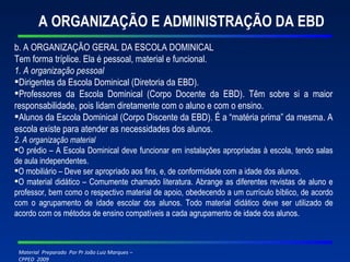 A ORGANIZAÇÃO E ADMINISTRAÇÃO DA EBD b. A ORGANIZAÇÃO GERAL DA ESCOLA DOMINICAL Tem forma tríplice. Ela é pessoal, material e funcional. 1. A organização pessoal Dirigentes da Escola Dominical (Diretoria da EBD). Professores da Escola Dominical (Corpo Docente da EBD). Têm sobre si a maior responsabilidade, pois lidam diretamente com o aluno e com o ensino. Alunos da Escola Dominical (Corpo Discente da EBD). É a “matéria prima” da mesma. A escola existe para atender as necessidades dos alunos. 2. A organização material O prédio – A Escola Dominical deve funcionar em instalações apropriadas à escola, tendo salas de aula independentes. O mobiliário – Deve ser apropriado aos fins, e, de conformidade com a idade dos alunos. O material didático – Comumente chamado literatura. Abrange as diferentes revistas de aluno e professor, bem como o respectivo material de apoio, obedecendo a um currículo bíblico, de acordo com o agrupamento de idade escolar dos alunos. Todo material didático deve ser utilizado de acordo com os métodos de ensino compatíveis a cada agrupamento de idade dos alunos. 