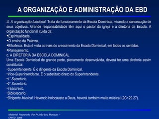 A ORGANIZAÇÃO E ADMINISTRAÇÃO DA EBD 3.  A organização funcional.  Trata do funcionamento da Escola Dominical, visando a consecução de seus objetivos. Grande responsabilidade têm aqui o pastor da igreja e a diretoria da Escola. A organização funcional cuida da: Espiritualidade. O ensino da Palavra. Eficiência. Esta é vista através do crescimento da Escola Dominical, em todos os sentidos. Planejamento. c. A DIRETORIA DA ESCOLA DOMINICAL Uma Escola Dominical de grande porte, plenamente desenvolvida, deverá ter uma diretoria assim constituída: Superintendente.  É o dirigente da Escola Dominical. Vice-Superintendente.  É o substituto direto do Superintendente. 1˚ Secretário. 2˚ Secretário. Tesoureiro. Bibliotecário. Dirigente Musical.  Havendo holocausto a Deus, haverá também muita música! (2Cr 29.27). 