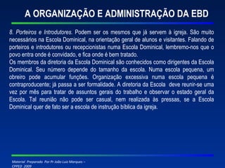 A ORGANIZAÇÃO E ADMINISTRAÇÃO DA EBD 8. Porteiros e Introdutores.  Podem ser os mesmos que já servem à igreja. São muito necessários na Escola Dominical, na orientação geral de alunos e visitantes. Falando de porteiros e introdutores ou recepcionistas numa Escola Dominical, lembremo-nos que o povo entra onde é convidado, e fica onde é bem tratado.  Os membros da diretoria da Escola Dominical são conhecidos como dirigentes da Escola Dominical. Seu número depende do tamanho da escola. Numa escola pequena, um obreiro pode acumular funções. Organização excessiva numa escola pequena é contraproducente; já passa a ser formalidade. A diretoria da Escola  deve reunir-se uma vez por mês para tratar de assuntos gerais do trabalho e observar o estado geral da Escola. Tal reunião não pode ser casual, nem realizada às pressas, se a Escola Dominical quer de fato ser a escola de instrução bíblica da igreja.   