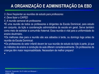 A ORGANIZAÇÃO E ADMINISTRAÇÃO DA EBD 3. Deve freqüentar as reuniões de estudo para professores 4. Deve fazer o CAPED 5. A reunião semanal de professores É uma reunião de todos os professores e dirigentes da Escola Dominical, para estudo em conjunto, da lição e coordenação administrativa da escola em geral. Serve também como meio de estreitar a comunhão fraternal. Essa reunião é vital para a uniformidade do ensino doutrinário. Os melhores dias para a reunião são aos sábados à tarde, ou domingo logo antes da reunião da Escola Dominical. Os professores do setor infantil devem ter sua reunião de estudo da lição à parte, já que os métodos de ensino e condução da aula diferem consideravelmente. Os professores de crianças têm maior responsabilidade. Necessitam de melhor preparo!     