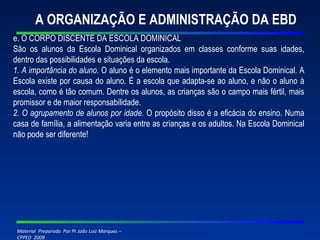 A ORGANIZAÇÃO E ADMINISTRAÇÃO DA EBD e. O CORPO DISCENTE DA ESCOLA DOMINICAL São os alunos da Escola Dominical organizados em classes conforme suas idades, dentro das possibilidades e situações da escola. 1. A importânc i a do aluno.  O aluno é o elemento mais importante da Escola Dominical. A Escola existe por causa do aluno. É a escola que adapta-se ao aluno, e não o aluno à escola, como é tão comum. Dentre os alunos, as crianças são o campo mais fértil, mais promissor e de maior responsabilidade. 2. O agrupamento de alunos por idade.  O propósito disso é a eficácia do ensino. Numa casa de família, a alimentação varia entre as crianças e os adultos. Na Escola Dominical não pode ser diferente! 