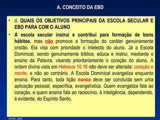 A. CONCEITO DA EBD d.   QUAIS OS OBJETIVOS PRINCIPAIS DA ESCOLA SECULAR E EBD PARA COM O ALUNO A escola secular instrui e contribui para formação de bons hábitos , mas  não  promove a formação do caráter genuinamente cristão. Ela visa com prioridade o intelecto do aluno. Já a Escola Dominical, sendo genuinamente bíblica, educa e instrui, mediante o ensino da Palavra, visando prioritariamente o coração do aluno. A ordem divina vista em  Hebreus 10.16  não deve ser alterada:  coração e mente,  e não ao contrário. A Escola Dominical evangeliza enquanto ensina. Para tanto, toda lição  nunca  deve ser concluída sem uma aplicação pessoal, específica, evangelística. Quem evangeliza fala ao coração, e quem ensina fala ao raciocínio, à inteligência, dependendo, é evidente, do Espírito Santo. 