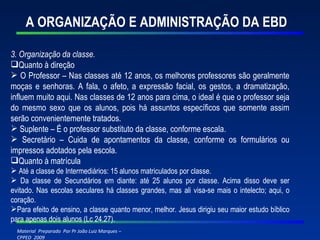 A ORGANIZAÇÃO E ADMINISTRAÇÃO DA EBD 3. Organização da classe. Quanto à direção O Professor – Nas classes até 12 anos, os melhores professores são geralmente moças e senhoras. A fala, o afeto, a expressão facial, os gestos, a dramatização, influem muito aqui. Nas classes de 12 anos para cima, o ideal é que o professor seja do mesmo sexo que os alunos, pois há assuntos específicos que somente assim serão convenientemente tratados. Suplente – É o professor substituto da classe, conforme escala. Secretário – Cuida de apontamentos da classe, conforme os formulários ou impressos adotados pela escola.  Quanto à matrícula Até a classe de Intermediários: 15 alunos matriculados por classe. Da classe de Secundários em diante: até 25 alunos por classe. Acima disso deve ser evitado. Nas escolas seculares há classes grandes, mas ali visa-se mais o intelecto; aqui, o coração. Para efeito de ensino, a classe quanto menor, melhor. Jesus dirigiu seu maior estudo bíblico para apenas dois alunos (Lc 24.27). 