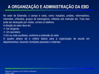 A ORGANIZAÇÃO E ADMINISTRAÇÃO DA EBD No setor de Extensão, o campo é vasto, como: hospitais, prisões, reformatórios, internatos, orfanatos, grupos de estrangeiros, militares sob restrição etc. Tudo isso pode ser alcançado por visitas, correio ou telefone. A direção do setor deve ter: Um dirigente Um secretário Um ou mais auxiliares, conforme a extensão do setor O quadro abaixo dá o critério básico para a organização da escola em departamentos, havendo condições pessoais e materiais: 