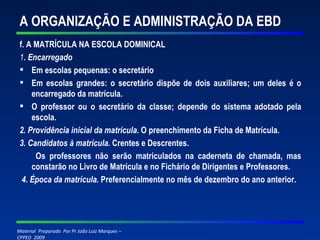 A ORGANIZAÇÃO E ADMINISTRAÇÃO DA EBD f. A MATRÍCULA NA ESCOLA DOMINICAL 1 . Encarregado Em escolas pequenas: o secretário Em escolas grandes: o secretário dispõe de dois auxiliares; um deles é o encarregado da matrícula. O professor ou o secretário da classe; depende do sistema adotado pela escola. 2. Providência inicial da matrícula.  O preenchimento da Ficha de Matrícula. 3. Candidatos à matrícula.  Crentes e Descrentes. Os professores não serão matriculados na caderneta de chamada, mas constarão no Livro de Matrícula e no Fichário de Dirigentes e Professores. 4. Época da matrícula.  Preferencialmente no mês de dezembro do ano anterior. 