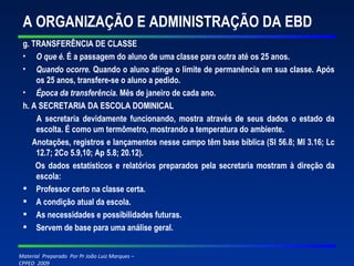 A ORGANIZAÇÃO E ADMINISTRAÇÃO DA EBD g. TRANSFERÊNCIA DE CLASSE O que é.  É a passagem do aluno de uma classe para outra até os 25 anos. Quando ocorre.  Quando o aluno atinge o limite de permanência em sua classe. Após os 25 anos, transfere-se o aluno a pedido. Época da transferência.  Mês de janeiro de cada ano. h. A SECRETARIA DA ESCOLA DOMINICAL A secretaria devidamente funcionando, mostra através de seus dados o estado da escolta. É como um termômetro, mostrando a temperatura do ambiente. Anotações, registros e lançamentos nesse campo têm base bíblica (Sl 56.8; Ml 3.16; Lc 12.7; 2Co 5.9,10; Ap 5.8; 20.12). Os dados estatísticos e relatórios preparados pela secretaria mostram à direção da escola: Professor certo na classe certa. A condição atual da escola. As necessidades e possibilidades futuras. Servem de base para uma análise geral. 