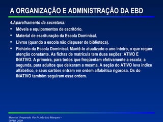 A ORGANIZAÇÃO E ADMINISTRAÇÃO DA EBD 4.Aparelhamento da secretaria: Móveis e equipamentos de escritório. Material de escrituração da Escola Dominical. Livros (quando a escola não dispuser de biblioteca). Fichário da Escola Dominical. Mantê-lo atualizado o ano inteiro, o que requer atenção constante. As fichas de matrícula tem duas seções: ATIVO E INATIVO. A primeira, para todos que freqüentam efetivamente a escola; a segunda, para adultos que deixaram a mesma. A seção do ATIVO leva índice alfabético, e seus cartões entram em ordem alfabética rigorosa. Os do INATIVO também seguiram essa ordem.   