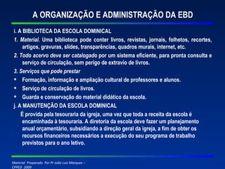 A ORGANIZAÇÃO E ADMINISTRAÇÃO DA EBD i. A BIBLIOTECA DA ESCOLA DOMINICAL 1. Material.  Uma biblioteca pode conter livros, revistas, jornais, folhetos, recortes, artigos, gravuras, slides, transparências, quadros murais, internet, etc. 2. Todo acervo deve ser catalogado  por um sistema eficiente, para pronta consulta e serviço de circulação, sem perigo de extravio de livros. 3. Serviços que pode prestar Formação, informação e ampliação cultural de professores e alunos. Serviço de circulação de livros. Guarda e conservação do material didático da escola. j. A MANUTENÇÃO DA ESCOLA DOMINICAL É provida pela tesouraria da igreja, uma vez que toda a receita da escola é encaminhada à tesouraria. A diretoria da escola deve fazer um planejamento anual orçamentário, subsidiando a direção geral da igreja, a fim de obter os recursos financeiros necessários a execução do seu programa de trabalho previstos para o ano letivo. 