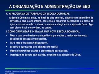 A ORGANIZAÇÃO E ADMINISTRAÇÃO DA EBD k.  O PROGRAMA DE TRABALHO DA ESCOLA DOMINICAL A Escola Dominical deve, no final do ano anterior, elaborar um calendário de atividades para o ano inteiro, contendo o programa de trabalho ou plano de ação, constando nele os alvos ou metas a atingir com a ajuda de Deus. Agir sem plano é agir sem ordem, às cegas. l. COMO ORGANIZAR E INSTALAR UMA NOVA ESCOLA DOMINICAL Fixar a data  com bastante antecedência para obter o maior ajuntamento possível de pessoas interessadas. Ter à mão o material indispensável. Escolha e aprovação dos obreiros da escola. Matrícula geral dos alunos e organização das classes. Instalação da Escola com oração,  invocando as bênçãos de Deus.   
