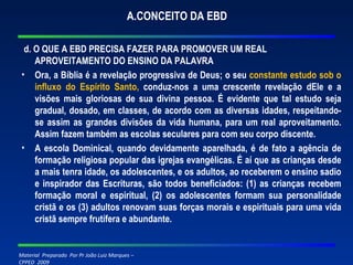 A.CONCEITO DA EBD d. O QUE A EBD PRECISA FAZER PARA PROMOVER UM REAL APROVEITAMENTO DO ENSINO DA PALAVRA Ora, a Bíblia é a revelação progressiva de Deus; o seu  constante estudo sob o influxo do Espírito Santo,   conduz-nos a uma crescente revelação dEle e a visões mais gloriosas de sua divina pessoa. É evidente que tal estudo seja gradual, dosado, em classes, de acordo com as diversas idades, respeitando-se assim as grandes divisões da vida humana, para um real aproveitamento. Assim fazem também as escolas seculares para com seu corpo discente. A escola Dominical, quando devidamente aparelhada, é de fato a agência de formação religiosa popular das igrejas evangélicas. É aí que as crianças desde a mais tenra idade, os adolescentes, e os adultos, ao receberem o ensino sadio e inspirador das Escrituras, são todos beneficiados: (1) as crianças recebem formação moral e espiritual, (2) os adolescentes formam sua personalidade cristã e os (3) adultos renovam suas forças morais e espirituais para uma vida cristã sempre frutífera e abundante. 