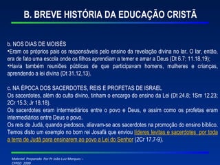 B. BREVE HISTÓRIA DA EDUCAÇÃO CRISTÃ b. NOS DIAS DE MOISÉS Eram os próprios pais os responsáveis pelo ensino da revelação divina no lar. O lar, então, era de fato uma escola onde os filhos aprendiam a temer e amar a Deus (Dt 6.7; 11.18,19); Havia também reuniões públicas de que participavam homens, mulheres e crianças, aprendendo a lei divina (Dt 31.12,13). c. NA ÉPOCA DOS SACERDOTES, REIS E PROFETAS DE ISRAEL Os sacerdotes, além do culto divino, tinham o encargo do ensino da Lei (Dt 24.8; 1Sm 12.23; 2Cr 15.3; Jr 18.18). Os sacerdotes eram intermediários entre o povo e Deus, e assim como os profetas eram intermediários entre Deus e povo. Os reis de Judá, quando piedosos, aliavam-se aos sacerdotes na promoção do ensino bíblico. Temos disto um exemplo no bom rei Josafá que enviou  líderes levitas e sacerdotes  por toda a terra de Judá para ensinarem ao povo a Lei do Senhor   (2Cr 17.7-9). 