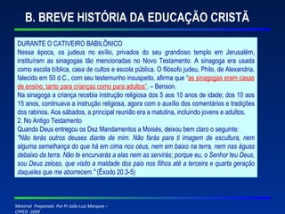 B. BREVE HISTÓRIA DA EDUCAÇÃO CRISTÃ DURANTE O CATIVEIRO BABILÔNICO Nessa época, os judeus no exílio, privados do seu grandioso templo em Jerusalém, instituíram as sinagogas tão mencionadas no Novo Testamento. A sinagoga era usada como escola bíblica, casa de cultos e escola pública. O filósofo judeu, Philo, de Alexandria, falecido em 50 d.C., com seu testemunho insuspeito, afirma que “ as sinagogas eram casas de ensino, tanto para crianças como para adultos” . – Benson. Na sinagoga a criança recebia instrução religiosa dos 5 aos 10 anos de idade; dos 10 aos 15 anos, continuava a instrução religiosa, agora com o auxílio dos comentários e tradições dos rabinos. Aos sábados, a principal reunião era a matutina, incluindo jovens e adultos. 2. No Antigo Testamento Quando Deus entregou os Dez Mandamentos a Moisés, deixou bem claro o seguinte: "Não terás outros deuses diante de mim. Não farás para ti imagem de escultura, nem alguma semelhança do que há em cima nos céus, nem em baixo na terra, nem nas águas debaixo da terra. Não te encurvarás a elas nem as servirás; porque eu, o Senhor teu Deus, sou Deus zeloso, que visito a maldade dos pais nos filhos até a terceira e quarta geração daqueles que me aborrecem."  (Êxodo 20.3-5) 