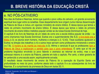 B. BREVE HISTÓRIA DA EDUCAÇÃO CRISTÃ e. NO PÓS-CATIVEIRO Nos dias de Esdras e Neemias, lemos que quando o povo voltou do cativeiro, um grande avivamento espiritual teve lugar entre os israelitas. Esse despertamento teve origem numa intensa disseminação da Palavra de Deus e incluiu um vigoroso ministério de ensino bíblico. É dessa época que temos o relato do primeiro movimento de ensino bíblico. É dessa época que temos o relato do primeiro movimento de ensino bíblico metódico popular similar ao da nossa Escola Dominical de hoje. O capítulo 8 do livro de Neemias dá um relato de como era a escola bíblica popular de então – ou como chamamos hoje Escola Dominical. Esdras era o superintendente (Ne 8.2);  o livro-texto era a Bíblia  (v.3); os alunos eram homens, mulheres e crianças (v.3; 12.43). Treze auxiliares ajudavam a Esdras na direção dos trabalhos (v.4) e outros treze serviam como professores ministrando o ensino (vv.7,8).  O horário ia da manhã ao meio-dia  (v.3). Afirma o versículo 8 que os professores  liam a Palavra de Deus e explicavam o sentido para que o povo entendesse . É certo que aí há um problema lingüístico envolvido (o povo falando o aramaico ao retornar do exílio), mas o que sobressai mesmo é o ensino da Palavra, patente em todo o capítulo. Por certo, o leitor gostaria de ter pertencido a uma escola assim, espiritualmente avivada. O resultado desse movimento de ensino da Palavra foi a operação do Espírito Santo em profundidade no meio do povo, conforme atesta todo o capítulo 9 e os subseqüentes do livro de Neemias. É o cumprimento da promessa de Deus em Isaías 55.11. 