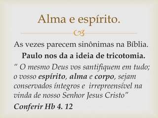 
As vezes parecem sinônimas na Bíblia.
Paulo nos da a ideia de tricotomia.
“ O mesmo Deus vos santifiquem em tudo;
o vosso espírito, alma e corpo, sejam
conservados íntegros e irrepreensível na
vinda de nosso Senhor Jesus Cristo”
Conferir Hb 4. 12
Alma e espírito.
 