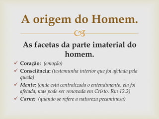 
As facetas da parte imaterial do
homem.
 Coração: (emoção)
 Consciência: (testemunha interior que foi afetada pela
queda)
 Mente: (onde está centralizada o entendimento, ela foi
afetada, mas pode ser renovada em Cristo. Rm 12.2)
 Carne: (quando se refere a natureza pecaminosa)
A origem do Homem.
 