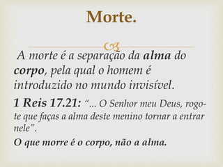 A morte é a separação da alma do
corpo, pela qual o homem é
introduzido no mundo invisível.
1 Reis 17.21: “... O Senhor meu Deus, rogo-
te que faças a alma deste menino tornar a entrar
nele”.
O que morre é o corpo, não a alma.
Morte.
 
