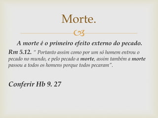 
A morte é o primeiro efeito externo do pecado.
Rm 5.12. “ Portanto assim como por um só homem entrou o
pecado no mundo, e pelo pecado a morte, assim também a morte
passou a todos os homens porque todos pecaram”.
Conferir Hb 9. 27
Morte.
 