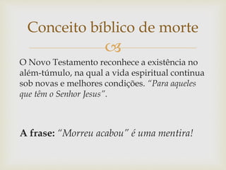 
O Novo Testamento reconhece a existência no
além-túmulo, na qual a vida espiritual continua
sob novas e melhores condições. “Para aqueles
que têm o Senhor Jesus”.
A frase: “Morreu acabou” é uma mentira!
Conceito bíblico de morte
 