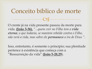 
O crente já na vida presente passou da morte para
vida. (João 3-36). “...quem crer no Filho tem a vida
eterna; o que todavia, se mantem rebelde contra o Filho,
não verá a vida, mas sobre ele permanece a ira de Deus ”.
Isso, entretanto, é somente o princípio; sua plenitude
pertence à existência que começa com a
“Ressurreição da vida” (João 5-28,29).
Conceito bíblico de morte
 