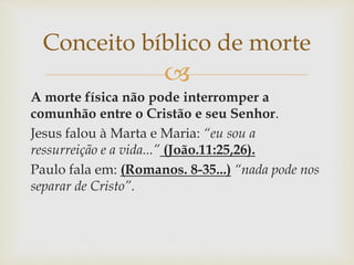 
A morte física não pode interromper a
comunhão entre o Cristão e seu Senhor.
Jesus falou à Marta e Maria: “eu sou a
ressurreição e a vida...” (João.11:25,26).
Paulo fala em: (Romanos. 8-35...) “nada pode nos
separar de Cristo”.
Conceito bíblico de morte
 