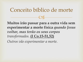 
Muitos irão passar para a outra vida sem
experimentar a morte física quando Jesus
voltar, mas terão os seus corpos
transformados. (I Co.15-51,52)
Outros vão experimentar a morte.
Conceito bíblico de morte
 