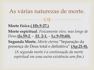 
Morte física.( Hb.9-27.)
Morte espiritual. Fisicamente vivo, mas longe de
Deus.(Is.59-2 - Ef. 2-1. – Lc.9-59,60).
Segunda Morte. Morte eterna “Separação da
presença de Deus total e definitiva” (Ap.21-8).
(A segunda morte é a continuação da morte
espiritual em uma outra existência sem fim.)
As várias naturezas de morte.
 