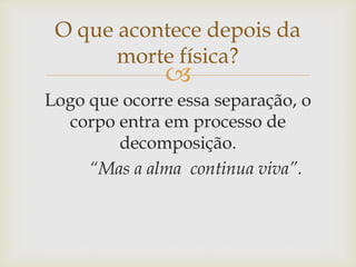 
Logo que ocorre essa separação, o
corpo entra em processo de
decomposição.
“Mas a alma continua viva”.
O que acontece depois da
morte física?
 