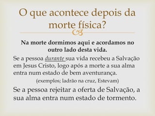 
Na morte dormimos aqui e acordamos no
outro lado desta vida.
Se a pessoa durante sua vida recebeu a Salvação
em Jesus Cristo, logo após a morte a sua alma
entra num estado de bem aventurança.
(exemplos; ladrão na cruz, Estevam)
Se a pessoa rejeitar a oferta de Salvação, a
sua alma entra num estado de tormento.
O que acontece depois da
morte física?
 