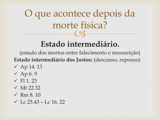 
Estado intermediário.
(estado dos mortos entre falecimento e ressureição)
Estado intermediário dos Justos: (descanso, repouso)
 Ap 14. 13
 Ap 6. 9
 Fl 1. 23
 Mt 22.32
 Rm 8. 10
 Lc 23.43 – Lc 16. 22
O que acontece depois da
morte física?
 