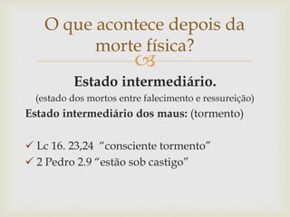 
Estado intermediário.
(estado dos mortos entre falecimento e ressureição)
Estado intermediário dos maus: (tormento)
 Lc 16. 23,24 “consciente tormento”
 2 Pedro 2.9 “estão sob castigo”
O que acontece depois da
morte física?
 