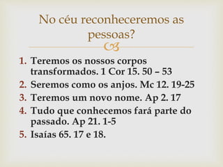 
1. Teremos os nossos corpos
transformados. 1 Cor 15. 50 – 53
2. Seremos como os anjos. Mc 12. 19-25
3. Teremos um novo nome. Ap 2. 17
4. Tudo que conhecemos fará parte do
passado. Ap 21. 1-5
5. Isaías 65. 17 e 18.
No céu reconheceremos as
pessoas?
 