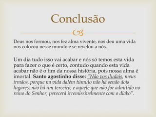
Deus nos formou, nos fez alma vivente, nos deu uma vida
nos colocou nesse mundo e se revelou a nós.
Um dia tudo isso vai acabar e nós só temos esta vida
para fazer o que é certo, contudo quando esta vida
acabar não é o fim da nossa história, pois nossa alma é
imortal. Santo agostinho disse: “Não vos iludais, meus
irmãos, porque na vida dalém túmulo não há senão dois
lugares, não há um terceiro, e aquele que não for admitido no
reino do Senhor, perecerá irremissivelmente com o diabo”.
Conclusão
 