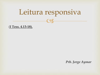 
(I Tess. 4.13-18).
Prb. Jorge Aymar
Leitura responsiva
 