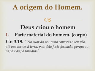 
Deus criou o homem
I. Parte material do homem. (corpo)
Gn 3.19. ” No suor do seu rosto comerás o teu pão,
até que tornes à terra, pois dela foste formado; porque tu
és pó e ao pó tornarás”.
A origem do Homem.
 