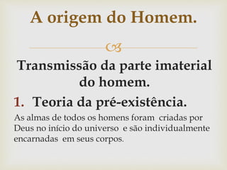 
Transmissão da parte imaterial
do homem.
1. Teoria da pré-existência.
As almas de todos os homens foram criadas por
Deus no início do universo e são individualmente
encarnadas em seus corpos.
A origem do Homem.
 