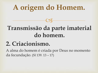 
Transmissão da parte imaterial
do homem.
2. Criacionismo.
A alma do homem é criada por Deus no momento
da fecundação. (Sl 139. 13 – 17)
A origem do Homem.
 