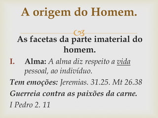 As facetas da parte imaterial do
homem.
I. Alma: A alma diz respeito a vida
pessoal, ao indivíduo.
Tem emoções: Jeremias. 31.25. Mt 26.38
Guerreia contra as paixões da carne.
I Pedro 2. 11
A origem do Homem.
 