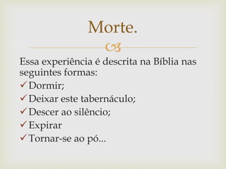 
Essa experiência é descrita na Bíblia nas
seguintes formas:
Dormir;
Deixar este tabernáculo;
Descer ao silêncio;
Expirar
Tornar-se ao pó...
Morte.
 