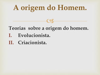
Teorias sobre a origem do homem.
I. Evolucionista.
II. Criacionista.
A origem do Homem.
 