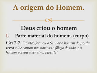 
Deus criou o homem
I. Parte material do homem. (corpo)
Gn 2.7. “ Então formou o Senhor o homem do pó da
terra e lhe soprou nas narinas o fôlego de vida, e o
homem passou a ser alma vivente”
A origem do Homem.
 