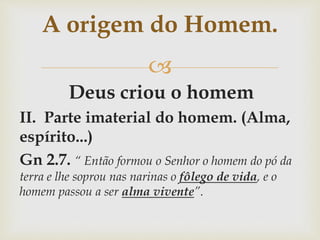
Deus criou o homem
II. Parte imaterial do homem. (Alma,
espírito...)
Gn 2.7. “ Então formou o Senhor o homem do pó da
terra e lhe soprou nas narinas o fôlego de vida, e o
homem passou a ser alma vivente”.
A origem do Homem.
 