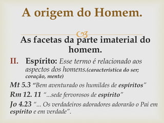 As facetas da parte imaterial do
homem.
II. Espírito: Esse termo é relacionado aos
aspectos dos homens.(característica do ser;
coração, mente)
Mt 5.3 “Bem aventurado os humildes de espíritos”
Rm 12. 11 “...sede fervorosos de espírito”
Jo 4.23 “... Os verdadeiros adoradores adorarão o Pai em
espírito e em verdade”.
A origem do Homem.
 