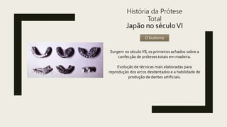 História da Prótese
Total
Japão no séculoVI
O budismo
Surgem no séculoVII, os primeiros achados sobre a
confecção de próteses totais em madeira.
Evolução de técnicas mais elaboradas para
reprodução dos arcos desdentados e a habilidade de
produção de dentes artificiais.
 